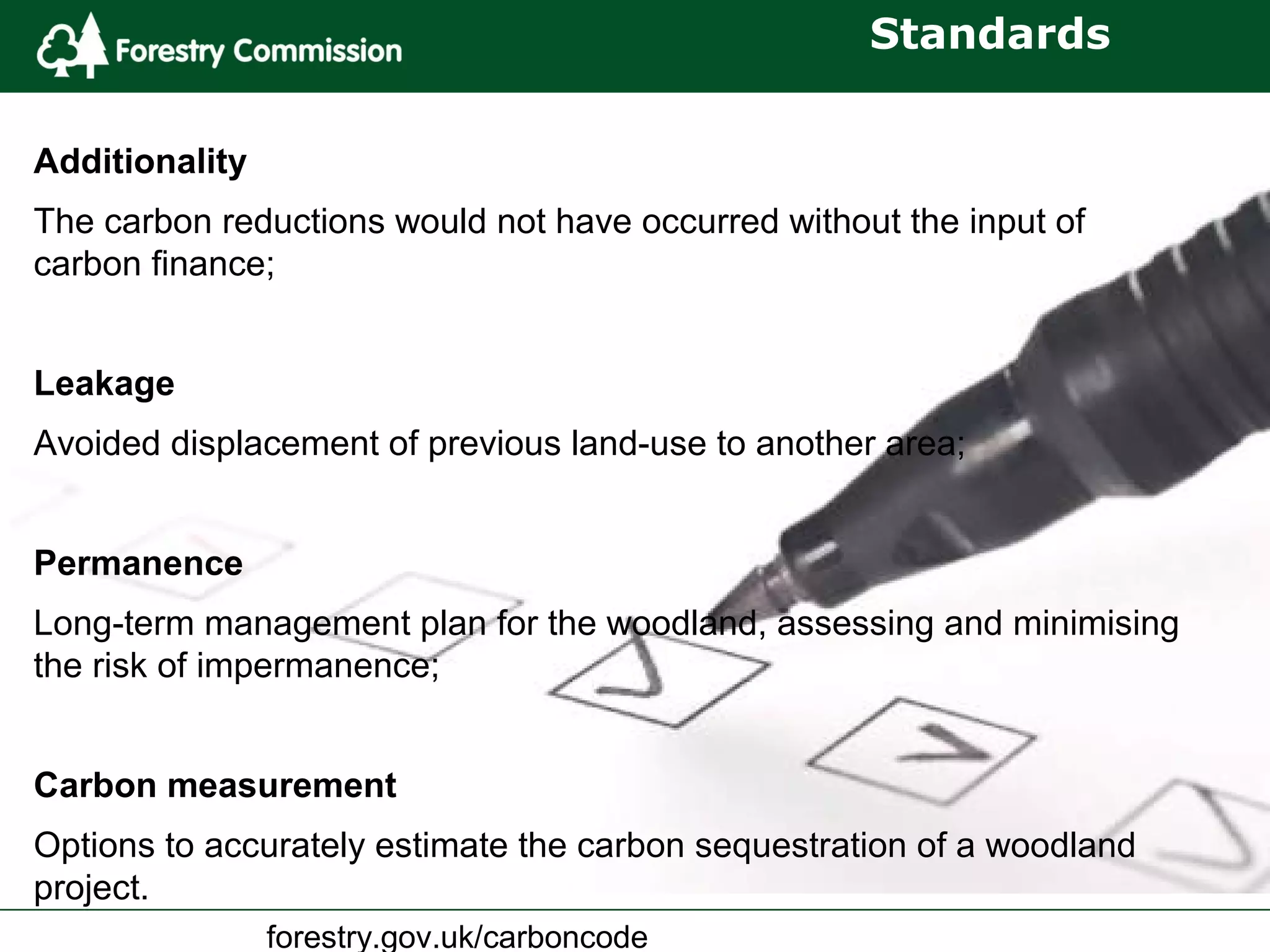 forestry.gov.uk/carboncode
Standards
Additionality
The carbon reductions would not have occurred without the input of
carbon finance;
Leakage
Avoided displacement of previous land-use to another area;
Permanence
Long-term management plan for the woodland, assessing and minimising
the risk of impermanence;
Carbon measurement
Options to accurately estimate the carbon sequestration of a woodland
project.
 