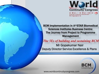 BCM Implementation in A*STAR Biomedical
    Sciences Institutes Business Centre:
  The Journey from Project to Programme
               Management
The 5Es of building and sustaining BCM
           Mr Gopakumar Nair
Deputy Director Service Excellence & Plans




 www.worldcontinuitycongress.com
 