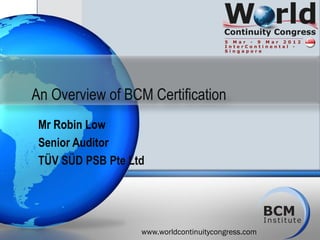An Overview of BCM Certification
 Mr Robin Low
 Senior Auditor
 TÜV SÜD PSB Pte Ltd




                   www.worldcontinuitycongress.com
 