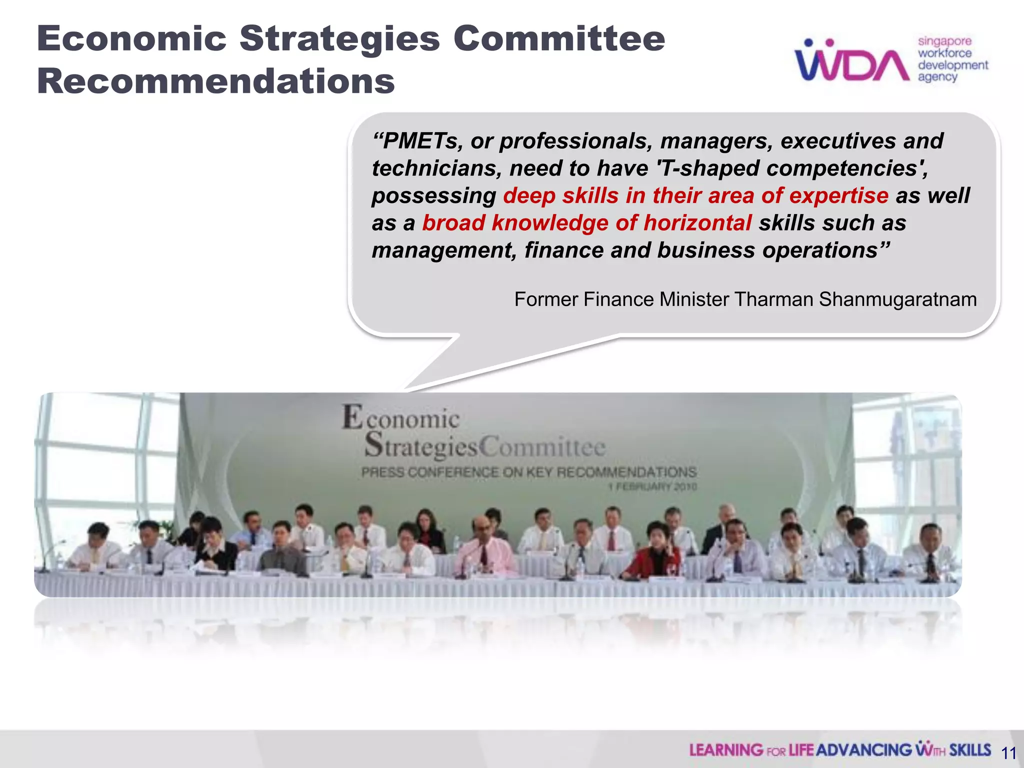 Economic Strategies Committee
Recommendations
               “PMETs, or professionals, managers, executives and
               technicians, need to have 'T-shaped competencies',
               possessing deep skills in their area of expertise as well
               as a broad knowledge of horizontal skills such as
               management, finance and business operations”

                            Former Finance Minister Tharman Shanmugaratnam




                                                                             11
 