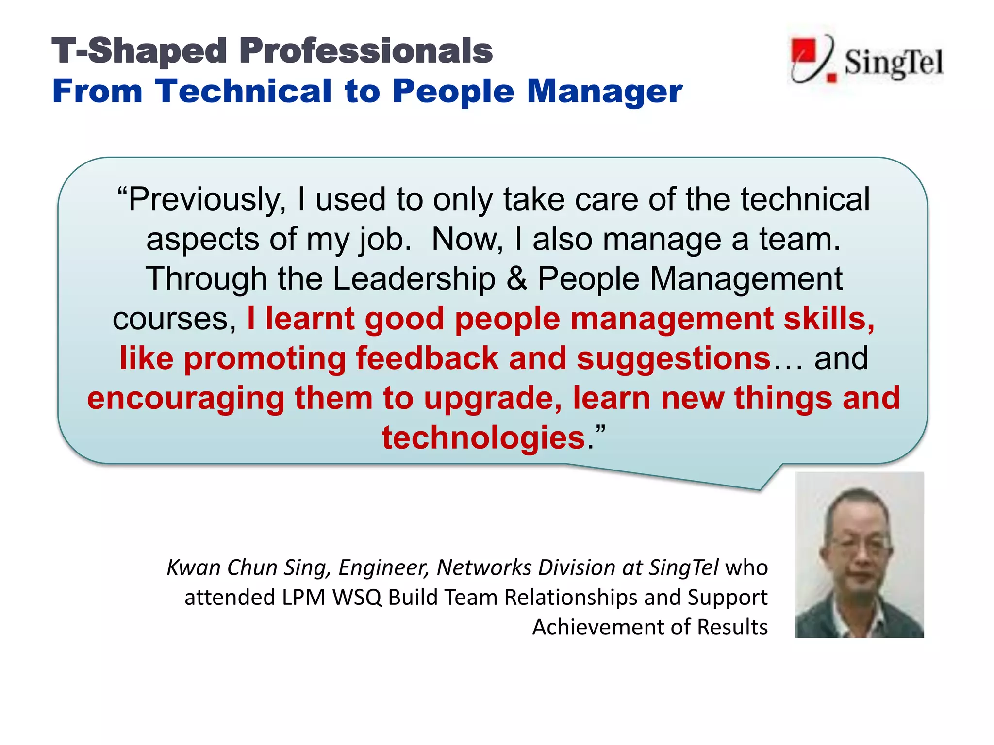 T-Shaped Professionals
From Technical to People Manager


   “Previously, I used to only take care of the technical
     aspects of my job. Now, I also manage a team.
     Through the Leadership & People Management
  courses, I learnt good people management skills,
   like promoting feedback and suggestions… and
 encouraging them to upgrade, learn new things and
                      technologies.”


      Kwan Chun Sing, Engineer, Networks Division at SingTel who
       attended LPM WSQ Build Team Relationships and Support
                                        Achievement of Results
 