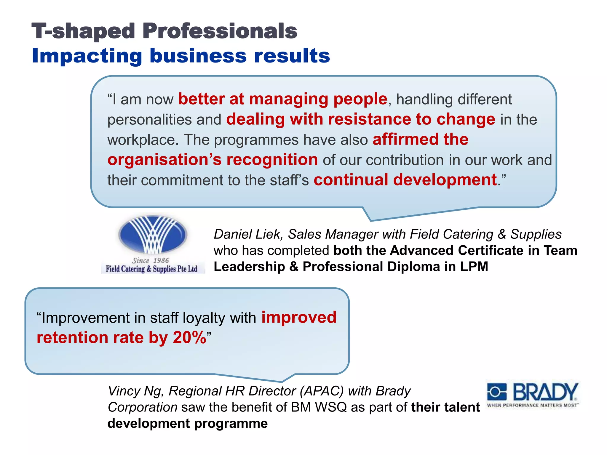 T-shaped Professionals
Impacting business results

          “I am now better at managing people, handling different
          personalities and dealing with resistance to change in the
          workplace. The programmes have also affirmed the
          organisation’s recognition of our contribution in our work and
          their commitment to the staff’s continual development.”


                           Daniel Liek, Sales Manager with Field Catering & Supplies
                           who has completed both the Advanced Certificate in Team
                           Leadership & Professional Diploma in LPM


“Improvement in staff loyalty with improved
retention rate by 20%”


          Vincy Ng, Regional HR Director (APAC) with Brady
          Corporation saw the benefit of BM WSQ as part of their talent
          development programme
 