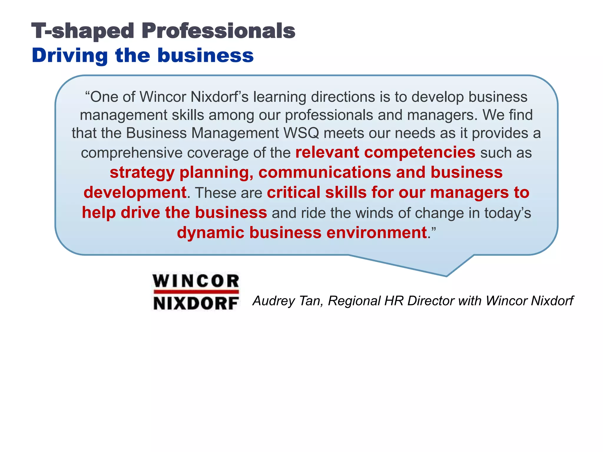 T-shaped Professionals
Driving the business
      “One of Wincor Nixdorf’s learning directions is to develop business
    management skills among our professionals and managers. We find
   that the Business Management WSQ meets our needs as it provides a
     comprehensive coverage of the relevant competencies such as
       strategy planning, communications and business
    development. These are critical skills for our managers to
    help drive the business and ride the winds of change in today’s
                 dynamic business environment.”



                             Audrey Tan, Regional HR Director with Wincor Nixdorf
 