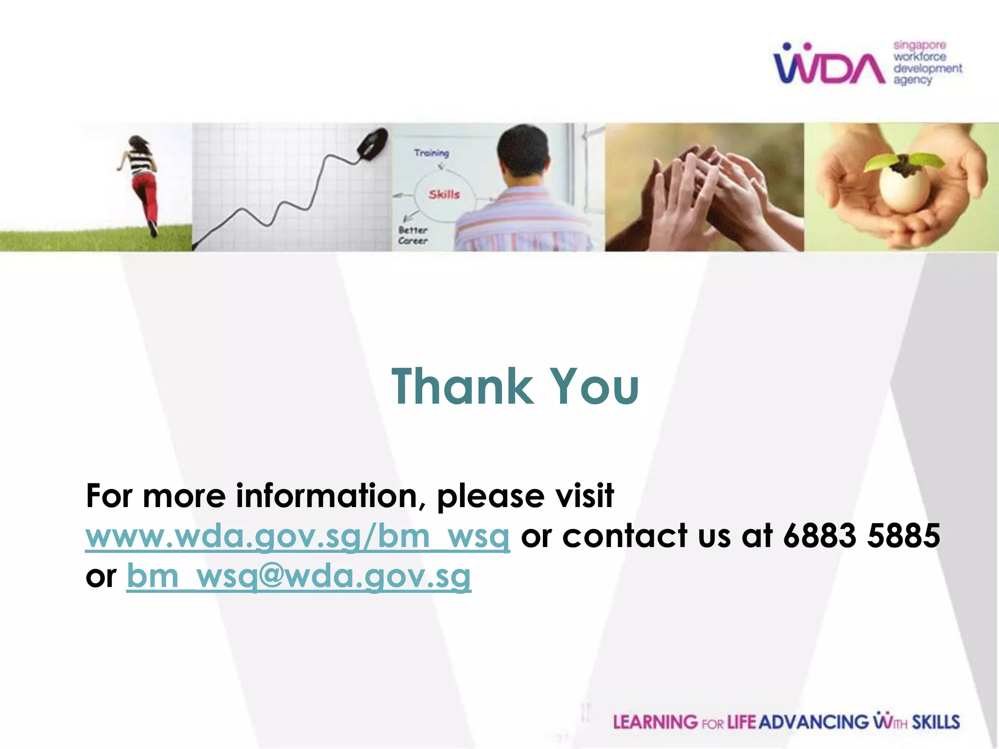 Thank You

For more information, please visit
www.wda.gov.sg/bm_wsq or contact us at 6883 5885
or bm_wsq@wda.gov.sg



                                                   25
 