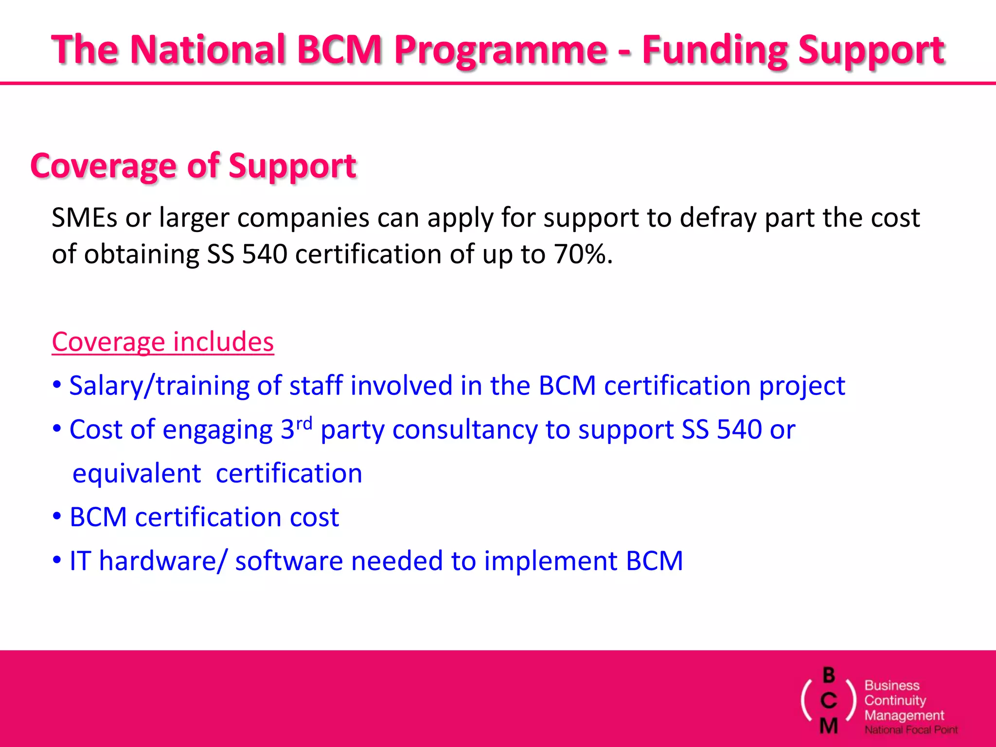 The National BCM Programme - Funding Support

Coverage of Support
 SMEs or larger companies can apply for support to defray part the cost
 of obtaining SS 540 certification of up to 70%.

 Coverage includes
 • Salary/training of staff involved in the BCM certification project
 • Cost of engaging 3rd party consultancy to support SS 540 or
   equivalent certification
 • BCM certification cost
 • IT hardware/ software needed to implement BCM
 