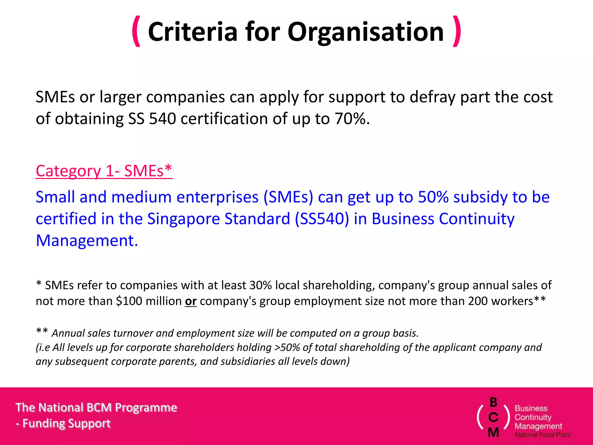 ( Criteria for Organisation )
   SMEs or larger companies can apply for support to defray part the cost
   of obtaining SS 540 certification of up to 70%.

   Category 1- SMEs*
   Small and medium enterprises (SMEs) can get up to 50% subsidy to be
   certified in the Singapore Standard (SS540) in Business Continuity
   Management.

   * SMEs refer to companies with at least 30% local shareholding, company's group annual sales of
   not more than $100 million or company's group employment size not more than 200 workers**

   ** Annual sales turnover and employment size will be computed on a group basis.
   (i.e All levels up for corporate shareholders holding >50% of total shareholding of the applicant company and
   any subsequent corporate parents, and subsidiaries all levels down)



The National BCM Programme
- Funding Support
 