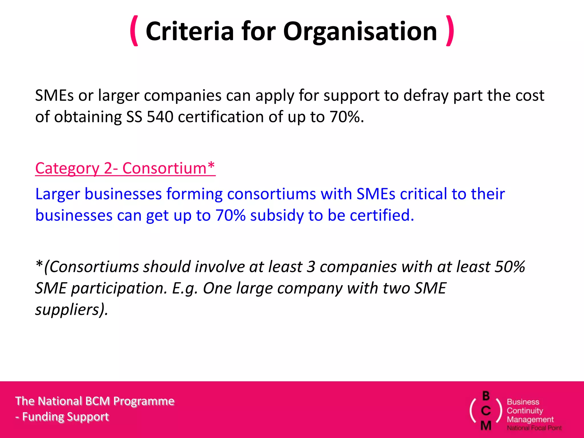( Criteria for Organisation )
   SMEs or larger companies can apply for support to defray part the cost
   of obtaining SS 540 certification of up to 70%.

   Category 2- Consortium*
   Larger businesses forming consortiums with SMEs critical to their
   businesses can get up to 70% subsidy to be certified.

   *(Consortiums should involve at least 3 companies with at least 50%
   SME participation. E.g. One large company with two SME
   suppliers).




The National BCM Programme
- Funding Support
 
