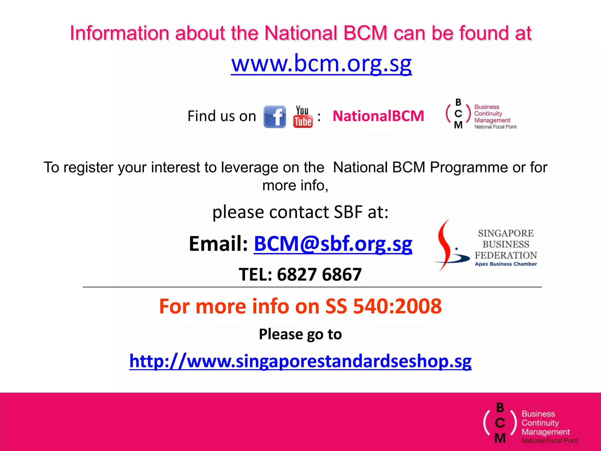 Information about the National BCM can be found at
                           www.bcm.org.sg
                     Find us on           : NationalBCM


To register your interest to leverage on the National BCM Programme or for
                                   more info,
                        please contact SBF at:
                     Email: BCM@sbf.org.sg
                            TEL: 6827 6867
                For more info on SS 540:2008
                                  Please go to
            http://www.singaporestandardseshop.sg
 