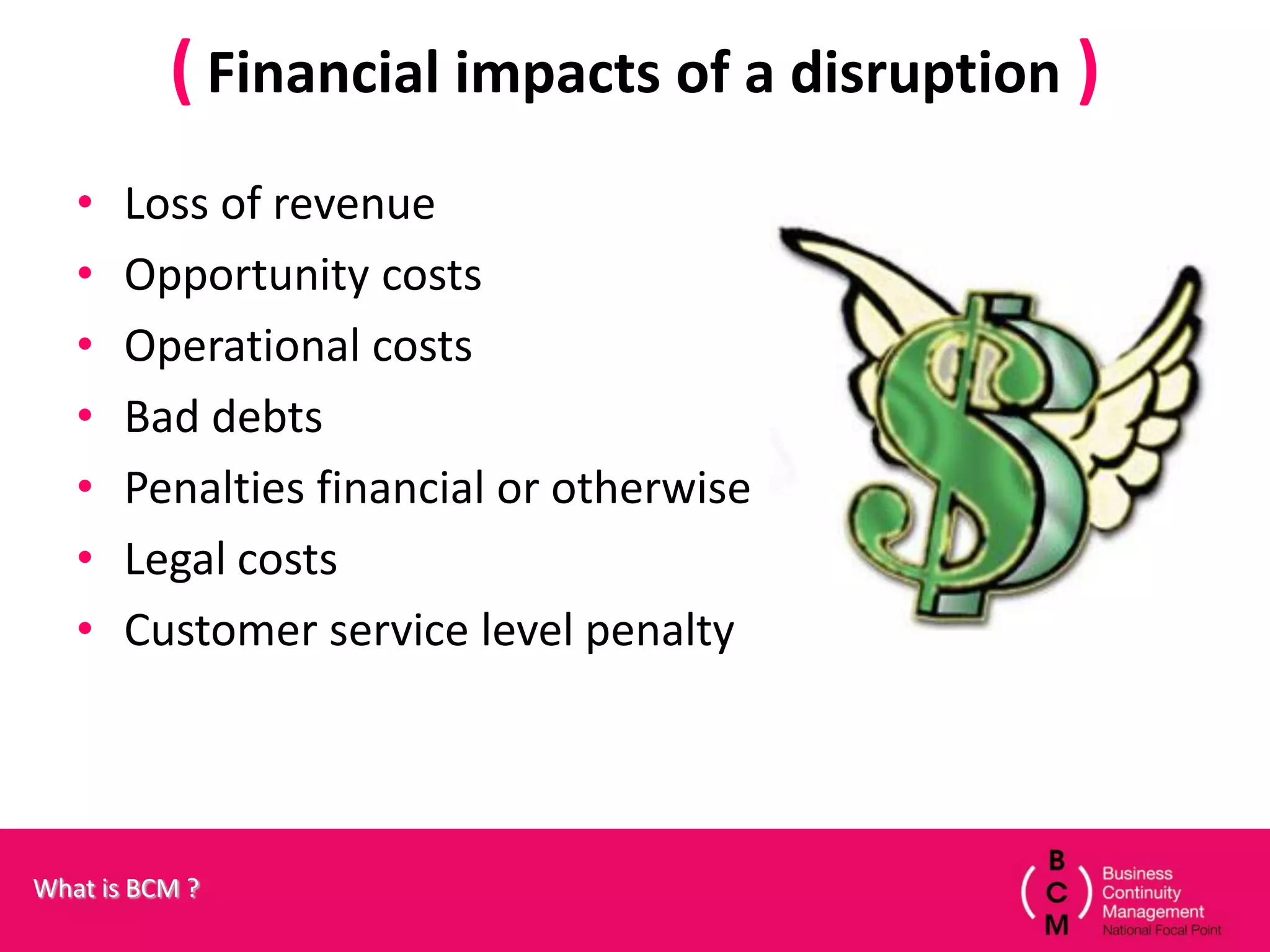 ( Financial impacts of a disruption )
   •   Loss of revenue
   •   Opportunity costs
   •   Operational costs
   •   Bad debts
   •   Penalties financial or otherwise
   •   Legal costs
   •   Customer service level penalty




What is BCM ?
 