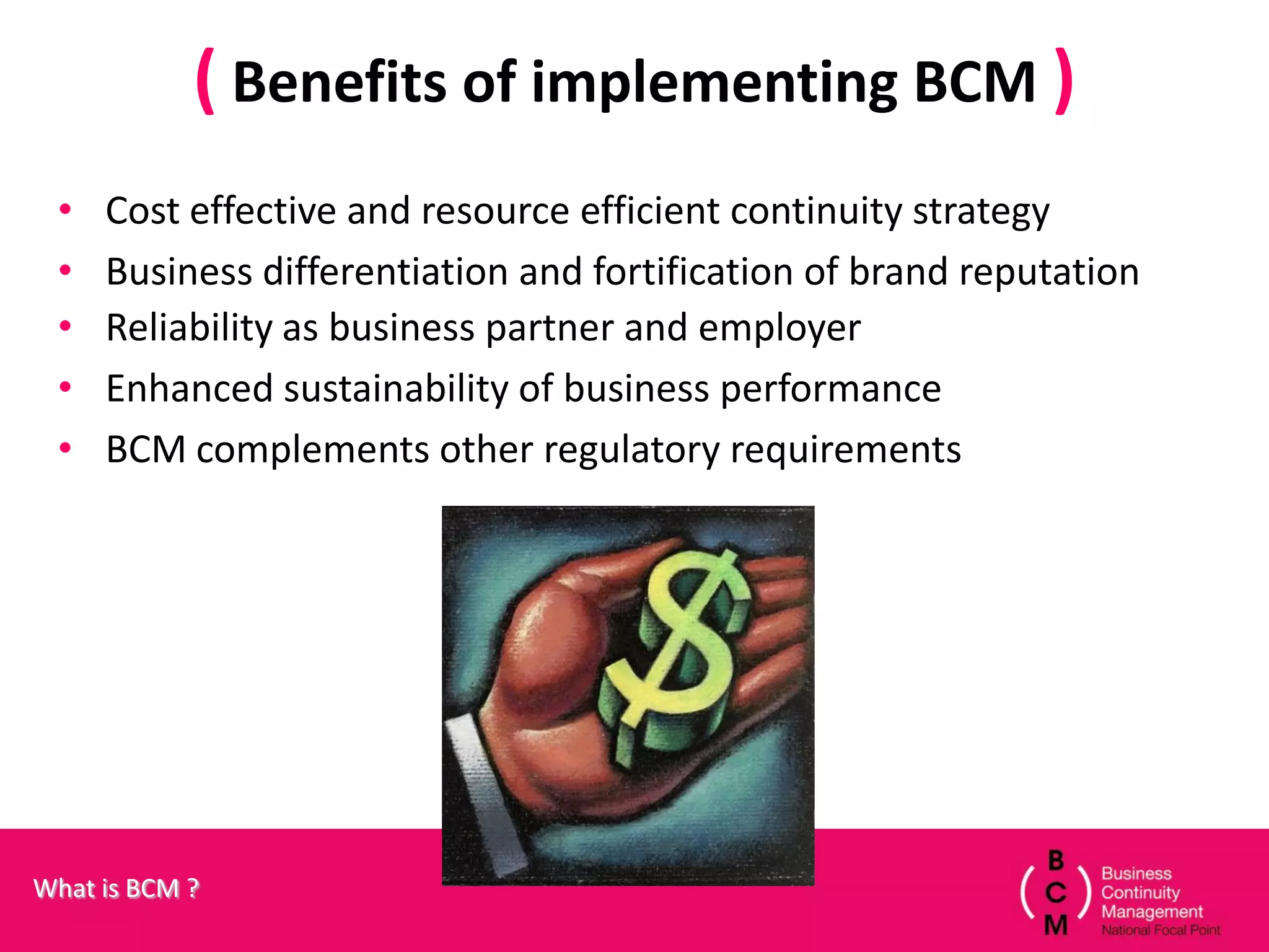 ( Benefits of implementing BCM )
 •   Cost effective and resource efficient continuity strategy
 •   Business differentiation and fortification of brand reputation
 •   Reliability as business partner and employer
 •   Enhanced sustainability of business performance
 •   BCM complements other regulatory requirements




What is BCM ?
 