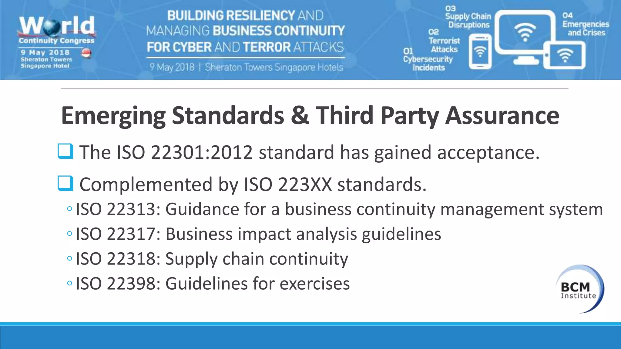 Emerging Standards & Third Party Assurance
 The ISO 22301:2012 standard has gained acceptance.
 Complemented by ISO 223XX standards.
◦ISO 22313: Guidance for a business continuity management system
◦ISO 22317: Business impact analysis guidelines
◦ISO 22318: Supply chain continuity
◦ISO 22398: Guidelines for exercises
 