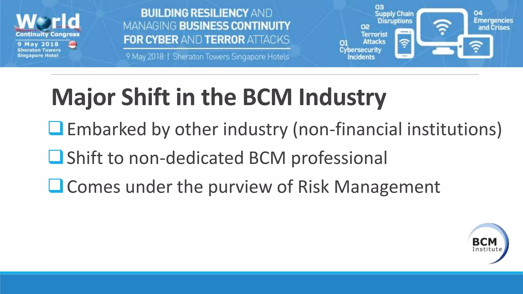 Major Shift in the BCM Industry
Embarked by other industry (non-financial institutions)
Shift to non-dedicated BCM professional
Comes under the purview of Risk Management
 