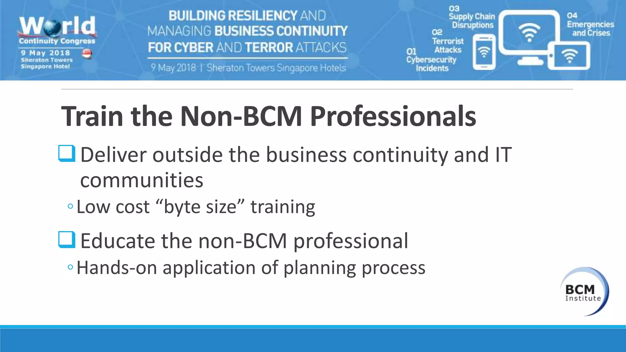 Train the Non-BCM Professionals
Deliver outside the business continuity and IT
communities
◦Low cost “byte size” training
Educate the non-BCM professional
◦Hands-on application of planning process
 