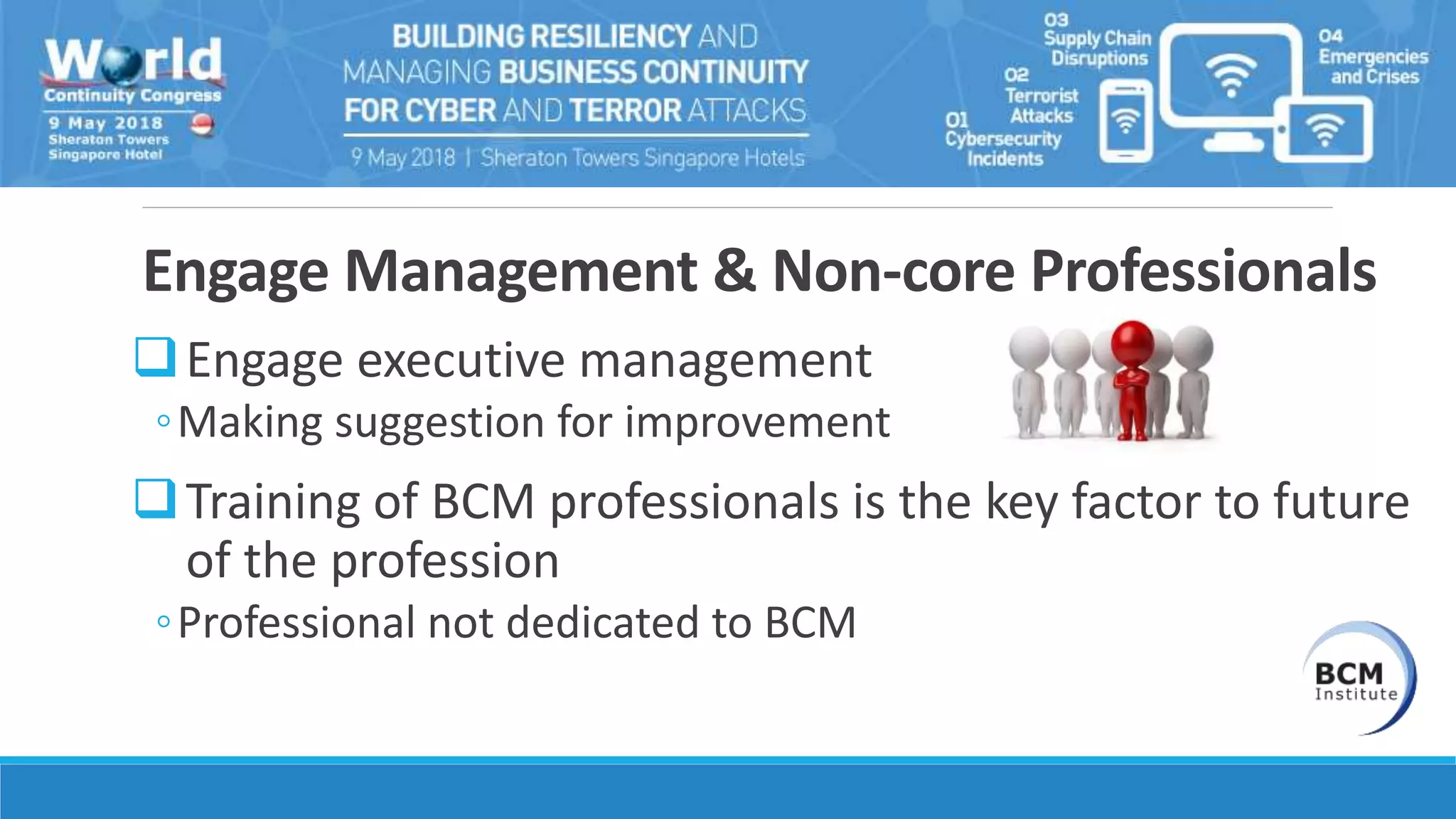 Engage Management & Non-core Professionals
Engage executive management
◦Making suggestion for improvement
Training of BCM professionals is the key factor to future
of the profession
◦Professional not dedicated to BCM
 