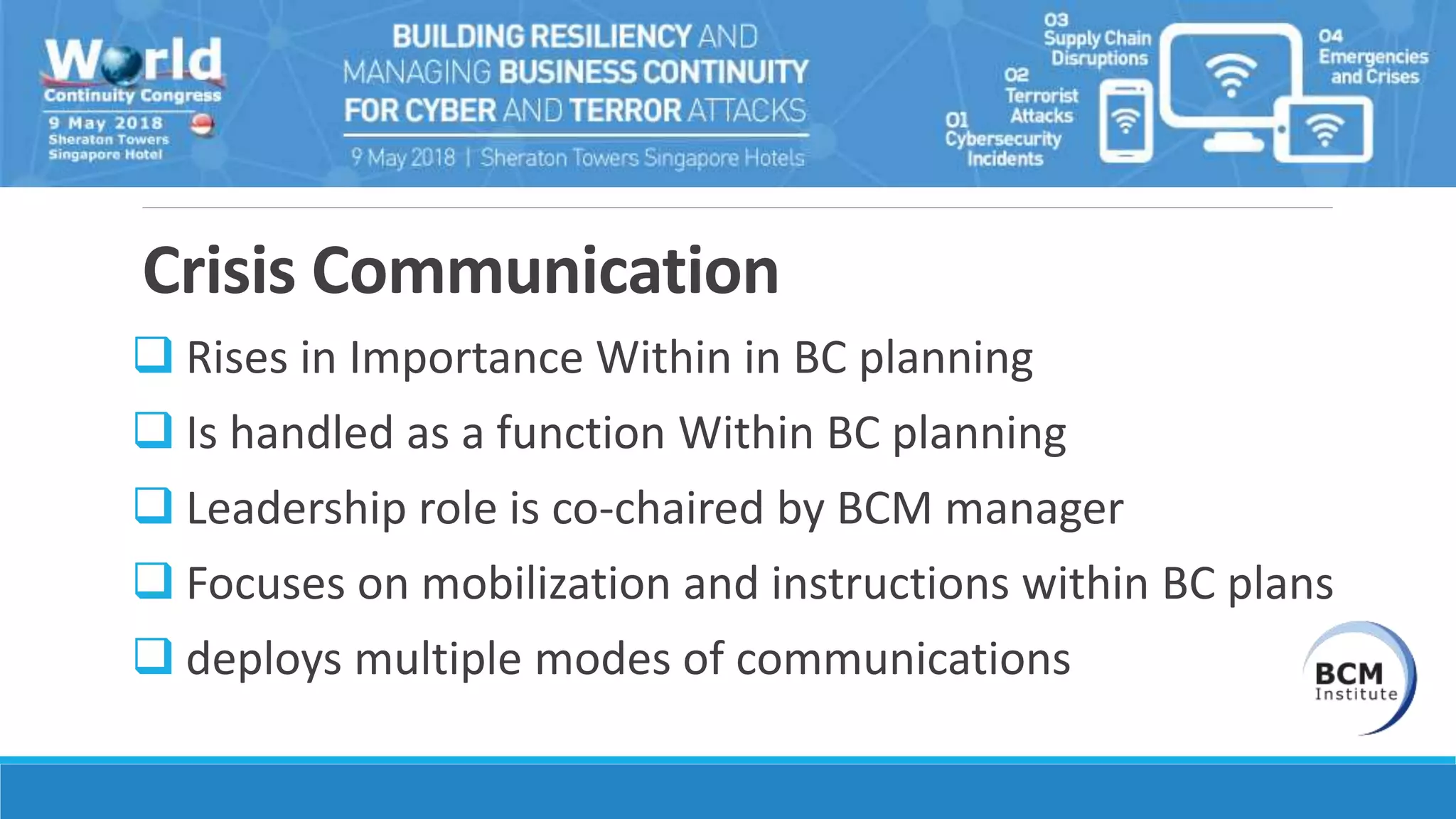 Crisis Communication
 Rises in Importance Within in BC planning
 Is handled as a function Within BC planning
 Leadership role is co-chaired by BCM manager
 Focuses on mobilization and instructions within BC plans
 deploys multiple modes of communications
 