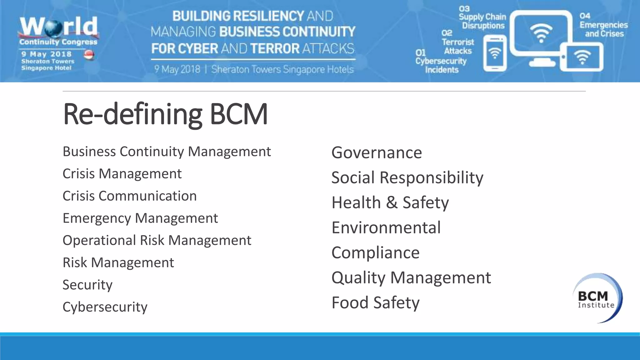 Re-defining BCM
Business Continuity Management
Crisis Management
Crisis Communication
Emergency Management
Operational Risk Management
Risk Management
Security
Cybersecurity
Governance
Social Responsibility
Health & Safety
Environmental
Compliance
Quality Management
Food Safety
 