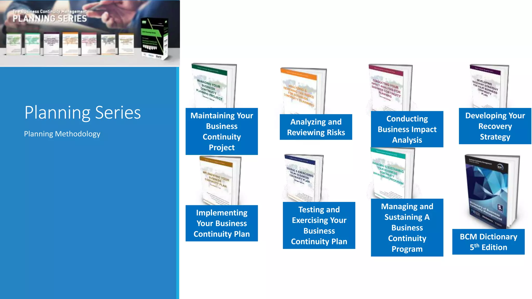 Planning Series
Planning Methodology
Analyzing and
Reviewing Risks
Managing and
Sustaining A
Business
Continuity
Program
Conducting
Business Impact
Analysis
Implementing
Your Business
Continuity Plan
Maintaining Your
Business
Continuity
Project
Developing Your
Recovery
Strategy
Testing and
Exercising Your
Business
Continuity Plan
BCM Dictionary
5th Edition
 