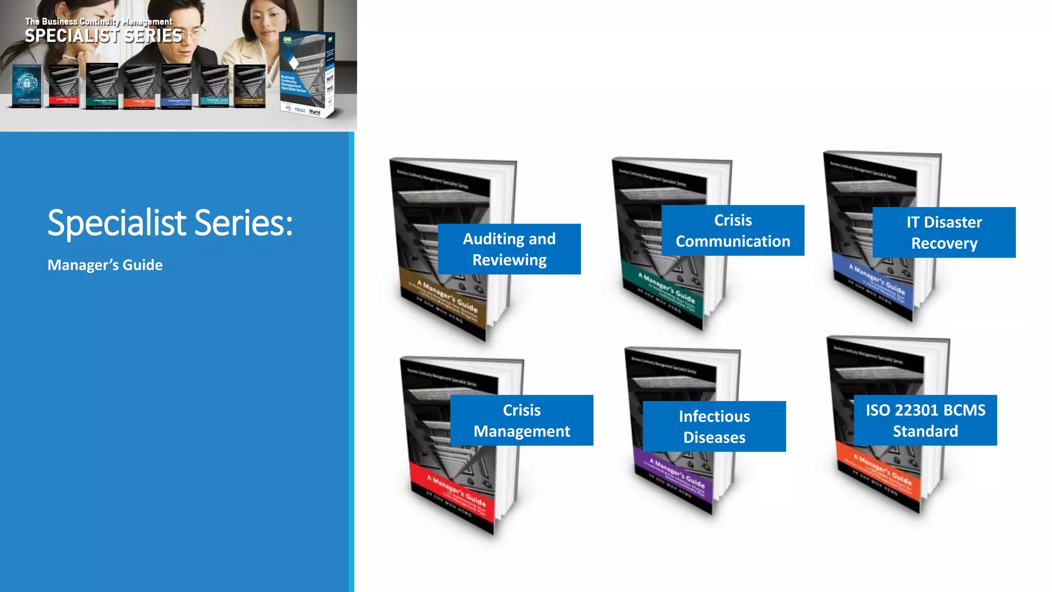 Specialist Series:
Manager’s Guide
Auditing and
Reviewing
Crisis
Communication
Crisis
Management
Infectious
Diseases
IT Disaster
Recovery
ISO 22301 BCMS
Standard
 