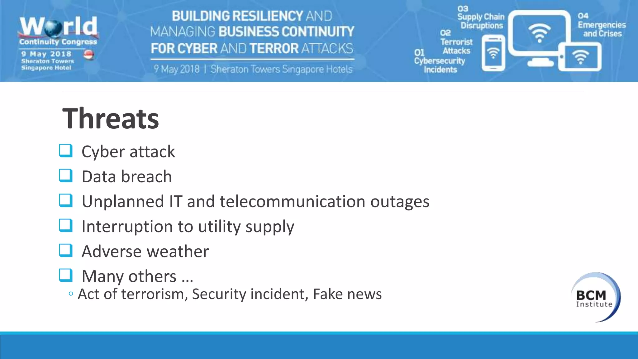 Threats
 Cyber attack
 Data breach
 Unplanned IT and telecommunication outages
 Interruption to utility supply
 Adverse weather
 Many others …
◦ Act of terrorism, Security incident, Fake news
 