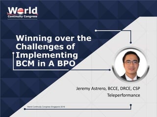 Winning over the
Challenges of
Implementing
BCM in A BPO
Jeremy Astrero, BCCE, DRCE, CSP
Teleperformance
 