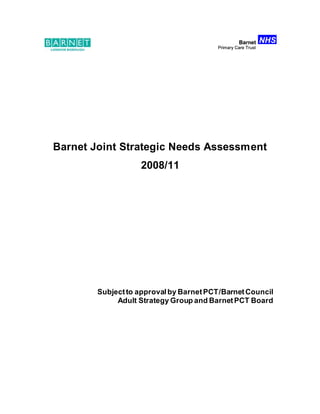 Barnet Joint Strategic Needs Assessment
2008/11
Subjectto approvalby BarnetPCT/BarnetCouncil
Adult Strategy Group and BarnetPCT Board
NHS
Barnet
Primary Care Trust
NHS
Barnet
Primary Care Trust
NHS
Barnet
Primary Care Trust
NHS
Barnet
Primary Care Trust
 