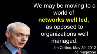 We may be moving to a
world of
networks well led,
as opposed to
organizations well
managed.
Jim Collins, May 29, 2012
Inc magazine
 