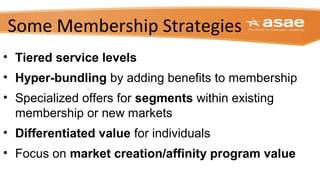 Some Membership Strategies
• Tiered service levels
• Hyper-bundling by adding benefits to membership
• Specialized offers for segments within existing
membership or new markets
• Differentiated value for individuals
• Focus on market creation/affinity program value
 