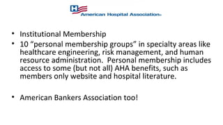 • Institutional Membership
• 10 “personal membership groups” in specialty areas like
healthcare engineering, risk management, and human
resource administration. Personal membership includes
access to some (but not all) AHA benefits, such as
members only website and hospital literature.
• American Bankers Association too!
 