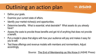 Outlining an action plan
• Define your goals.
• Examine your current state of affairs.
• Identify your market niches(s) and opportunities.
• Determine benefits. What is essential, what desirable? What assets do you already
have?
• Assess the costs to provide those benefits and get rid of anything that does not provide
a benefit.
• Put a model in place that aligns with how your audience will pay and makes it easy for
you to sell.
• Test these offerings and revenue models with members and nonmembers. Adjust
accordingly.
Source: The End of Membership as We Know It (ASAE Press)
 