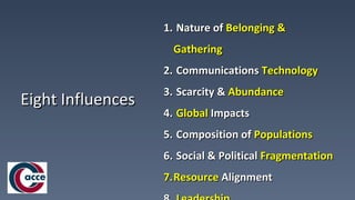 Eight InfluencesEight Influences
1.1. Nature ofNature of Belonging &Belonging &
GatheringGathering
2.2. CommunicationsCommunications TechnologyTechnology
3.3. Scarcity &Scarcity & AbundanceAbundance
4.4. GlobalGlobal ImpactsImpacts
5.5. Composition ofComposition of PopulationsPopulations
6.6. Social & PoliticalSocial & Political FragmentationFragmentation
7.7.ResourceResource AlignmentAlignment
 