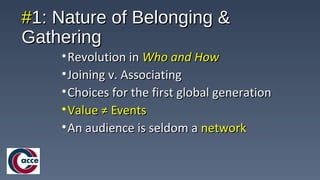 ##1: Nature of Belonging &1: Nature of Belonging &
GatheringGathering
•Revolution inRevolution in Who and HowWho and How
•Joining v. AssociatingJoining v. Associating
•Choices for the first global generationChoices for the first global generation
•Value ≠ EventsValue ≠ Events
•An audience is seldom aAn audience is seldom a networknetwork
 