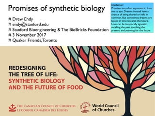 Promises of synthetic biology
# Drew Endy
# endy@stanford.edu
# Stanford Bioengineering & The BioBricks Foundation
# 3 November 2017
# Quaker Friends,Toronto
Disclaimer:
Promises are often asymmetric, from
me to you. Dreams instead have a
chance of being shared or held in
common. But sometimes dreams are
biased in time towards the future.
Love can be temporally agnostic,
recalling the past, touching the
present, and yearning for the future.
 