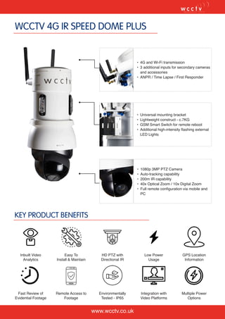 WCCTV 4G IR SPEED DOME PLUS
KEY PRODUCT BENEFITS
www.wcctv.co.uk
•	 4G and Wi-Fi transmission
•	 3 additional inputs for secondary cameras
and accessories
•	 ANPR / Time Lapse / First Responder
•	 Universal mounting bracket
•	 Lightweight construct - c.7KG
•	 GSM Smart Switch for remote reboot
•	 Additional high-intensity flashing external
LED Lights
•	 1080p 3MP PTZ Camera
•	 Auto-tracking capability
•	 200m IR capability
•	 40x Optical Zoom / 10x Digital Zoom
•	 Full remote configuration via mobile and
PC
Inbuilt Video
Analytics
Easy To
Install & Maintain
HD PTZ with
Directional IR
Low Power
Usage
GPS Location
Information
Fast Review of
Evidential Footage
Remote Access to
Footage
Environmentally
Tested - IP65
Integration with
Video Platforms
Multiple Power
Options
 