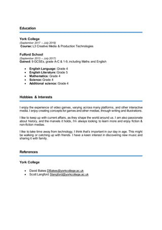 Education
York College
(September 2017 – July 2019)
Course: L3 Creative Media & Production Technologies
Fulford School
(September 2013 – July 2017)
Gained: 9 GCSEs, grade A-C & 1-9, including Maths and English
 English Language: Grade 4
 English Literature: Grade 5
 Mathematics: Grade 4
 Science:Grade 4
 Additional science: Grade 4
Hobbies & Interests
I enjoy the experience of video games, varying across many platforms, and other interactive
media. I enjoy creating concepts for games and other medias, through writing and illustrations.
I like to keep up with current affairs, as they shape the world around us. I am also passionate
about history, and the marvels it holds, I’m always looking to learn more and enjoy fiction &
non-fiction medias.
I like to take time away from technology, I think that’s important in our day in age. This might
be walking or catching up with friends. I have a keen interest in discovering new music and
sharing it with family.
References
York College
 David Bakes DBakes@yorkcollege.ac.uk
 Scott Langford Slangford@yorkcollege.ac.uk
 