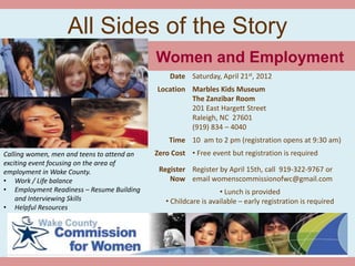 All Sides of the Story
                                            Women and Employment
                                                Date Saturday, April 21st, 2012
                                            Location Marbles Kids Museum
                                                     The Zanzibar Room
                                                     201 East Hargett Street
                                                     Raleigh, NC 27601
                                                     (919) 834 – 4040
                                                Time 10 am to 2 pm (registration opens at 9:30 am)
Calling women, men and teens to attend an   Zero Cost • Free event but registration is required
exciting event focusing on the area of
employment in Wake County.                   Register Register by April 15th, call 919-322-9767 or
• Work / Life balance                           Now email womenscommissionofwc@gmail.com
• Employment Readiness – Resume Building                         • Lunch is provided
    and Interviewing Skills                    • Childcare is available – early registration is required
• Helpful Resources
 