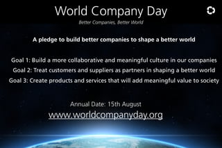 World Company Day
Better Companies, Better World

A pledge to build better companies to shape a better world

Goal 1: Build a more collaborative and meaningful culture in our companies
Goal 2: Treat customers and suppliers as partners in shaping a better world
Goal 3: Create products and services that will add meaningful value to society

Annual Date: 15th August

www.worldcompanyday.org

 