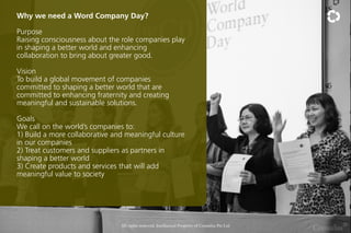 Why we need a Word Company Day?
Purpose
Raising consciousness about the role companies play
in shaping a better world and enhancing
collaboration to bring about greater good.
Vision
To build a global movement of companies
committed to shaping a better world that are
committed to enhancing fraternity and creating
meaningful and sustainable solutions.
Goals
We call on the worlds companies to:
1) Build a more collaborative and meaningful culture
in our companies
2) Treat customers and suppliers as partners in
shaping a better world
3) Create products and services that will add
meaningful value to society

All rights reserved. Intellectual Property of Consulus Pte Ltd

 