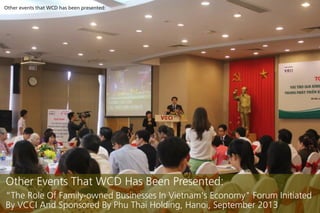 Other events that WCD has been presented:

Other Events That WCD Has Been Presented:
The Role Of Family-owned Businesses In Vietnam's Economy" Forum Initiated
By VCCI And Sponsored By Phu Thai Holding, Hanoi, September 2013

 
