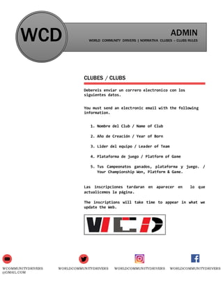 WCOMMUNITYDRIVERS
@GMAIL.COM
WORLDCOMMUNITYDRIVERS WORLDCOMMUNITYDRIVERS WORLDCOMMUNITYDRIVERS
WCD ADMIN
WORLD COMMUNITY DRIVERS | NORMATIVA CLUBES – CLUBS RULES
CLUBES / CLUBS
Debereis enviar un correro electronico con los
siguientes datos.
You must send an electronic email with the following
information.
1. Nombre del Club / Name of Club
2. Año de Creación / Year of Born
3. Lider del equipo / Leader of Team
4. Plataforma de juego / Platform of Game
5. Tus Campeonatos ganados, plataforma y juego. /
Your Championship Won, Platform & Game.
Las inscripciones tardaran en aparecer en lo que
actualicemos la página.
The inscriptions will take time to appear in what we
update the Web.
 