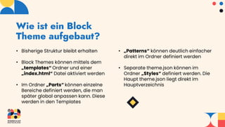 Wie ist ein Block
Theme aufgebaut?
• Bisherige Struktur bleibt erhalten
• Block Themes können mittels dem
„templates“ Ordner und einer
„index.html“ Datei aktiviert werden
• Im Ordner „Parts“ können einzelne
Bereiche definiert werden, die man
später global anpassen kann. Diese
werden in den Templates
• „Patterns“ können deutlich einfacher
direkt im Ordner definiert werden
• Separate theme.json können im
Ordner „Styles“ definiert werden. Die
Haupt theme.json liegt direkt im
Hauptverzeichnis
 