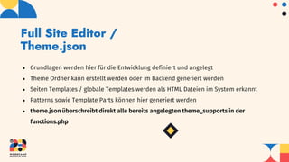 Full Site Editor /
Theme.json
● Grundlagen werden hier für die Entwicklung definiert und angelegt
● Theme Ordner kann erstellt werden oder im Backend generiert werden
● Seiten Templates / globale Templates werden als HTML Dateien im System erkannt
● Patterns sowie Template Parts können hier generiert werden
● theme.json überschreibt direkt alle bereits angelegten theme_supports in der
functions.php
 