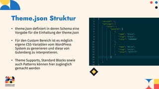 Theme.json Struktur
• theme.json definiert in deren Schema eine
Vorgabe für die Einhaltung der theme.json
• Für den Custom Bereich ist es möglich
eigene CSS-Variablen vom WordPress
System zu generieren und diese von
Gutenberg zu interpretieren.
• Theme Supports, Standard Blocks sowie
auch Patterns können hier zugänglich
gemacht werden
 