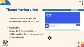 Theme vorbereiten
• Theme Ordner selber anlegen und
Dateien erstellen (style.css, index.php)
• Plugin nutzen:
1. Create Block Theme installieren
2. Felder ausfüllen (leeres Theme erstellen)
3. Theme aktivieren
 