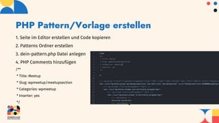 PHP Pattern/Vorlage erstellen
1. Seite im Editor erstellen und Code kopieren
2. Patterns Ordner erstellen
3. dein-pattern.php Datei anlegen
4. PHP Comments hinzufügen
/**
* Title: Meetup
* Slug: wpmeetup/meetupsection
* Categories: wpmeetup
* Inserter: yes
*/
 