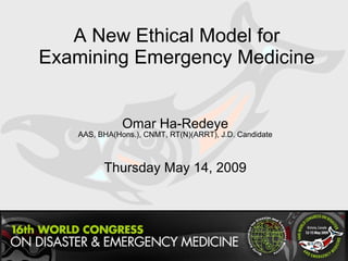 A New Ethical Model for Examining Emergency Medicine Omar Ha-Redeye AAS, BHA(Hons.), CNMT, RT(N)(ARRT), J.D. Candidate Thursday May 14, 2009 