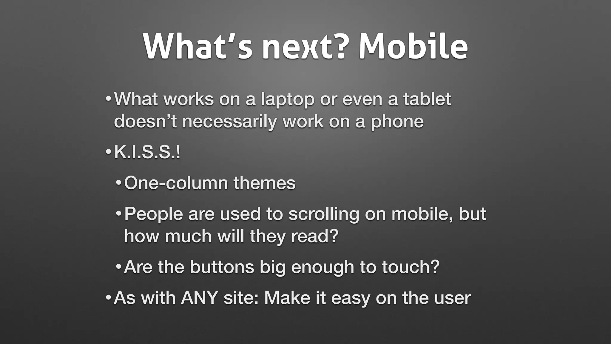 What’s next? Mobile
•What works on a laptop or even a tablet
doesn’t necessarily work on a phone
•K.I.S.S.!
•One-column themes
•People are used to scrolling on mobile, but
how much will they read?
•Are the buttons big enough to touch?
•As with ANY site: Make it easy on the user
 