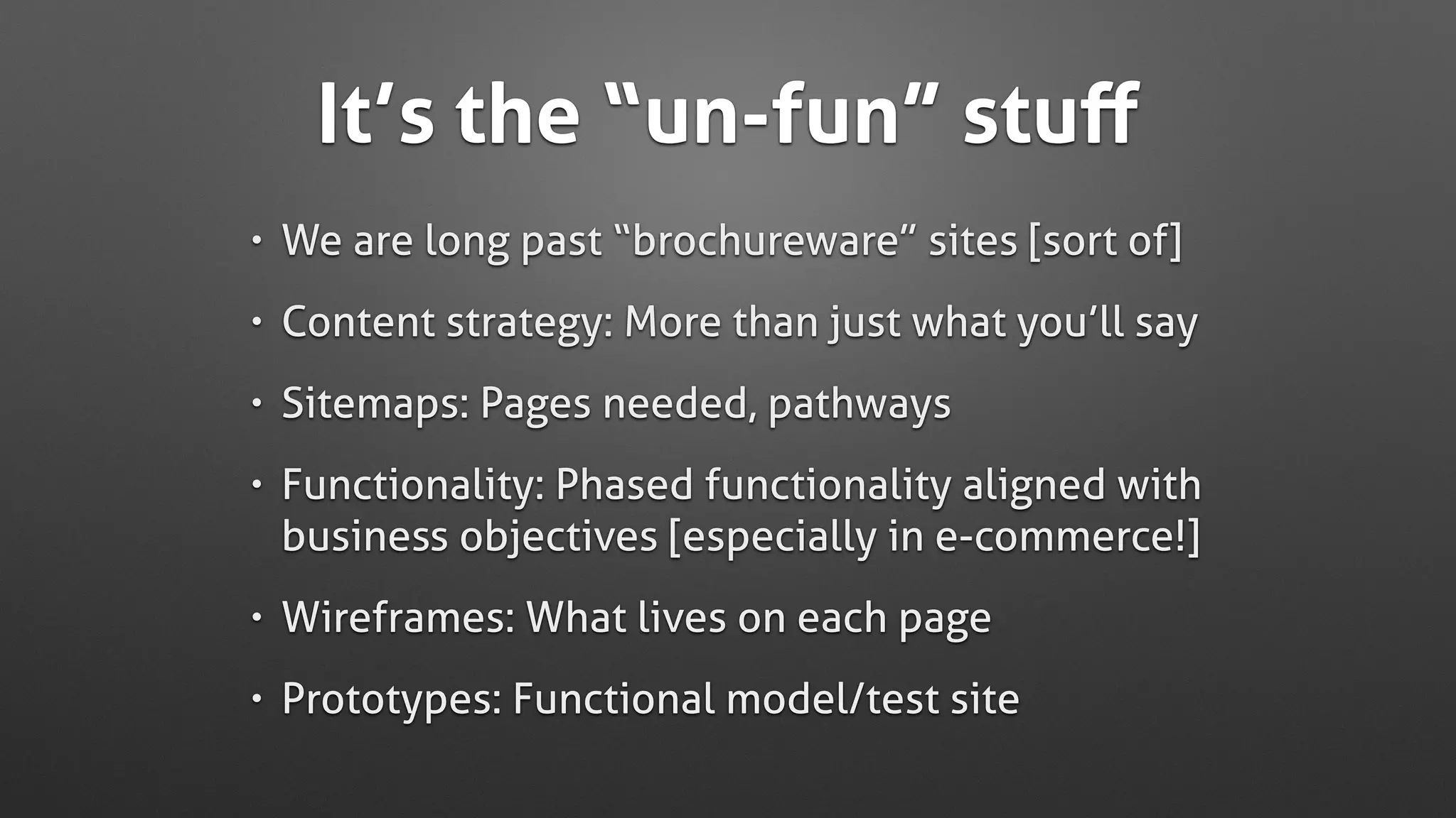 It’s the “un-fun” stuﬀ
• We are long past “brochureware” sites [sort of]
• Content strategy: More than just what you’ll say
• Sitemaps: Pages needed, pathways
• Functionality: Phased functionality aligned with
business objectives [especially in e-commerce!]
• Wireframes: What lives on each page
• Prototypes: Functional model/test site
 