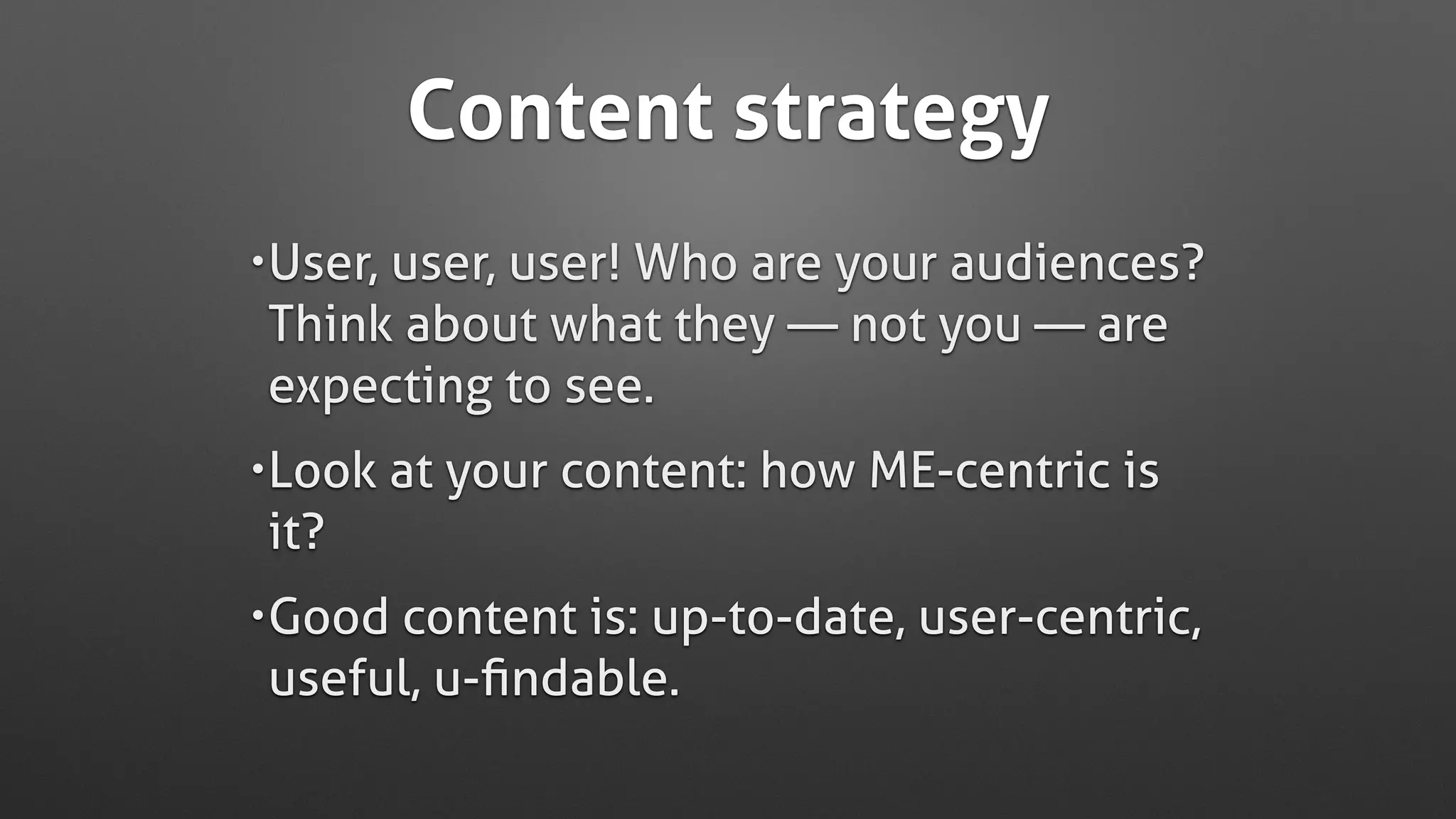Content strategy
•User, user, user! Who are your audiences?  
Think about what they — not you — are
expecting to see.
•Look at your content: how ME-centric is
it?
•Good content is: up-to-date, user-centric,
useful, u-ﬁndable.
 