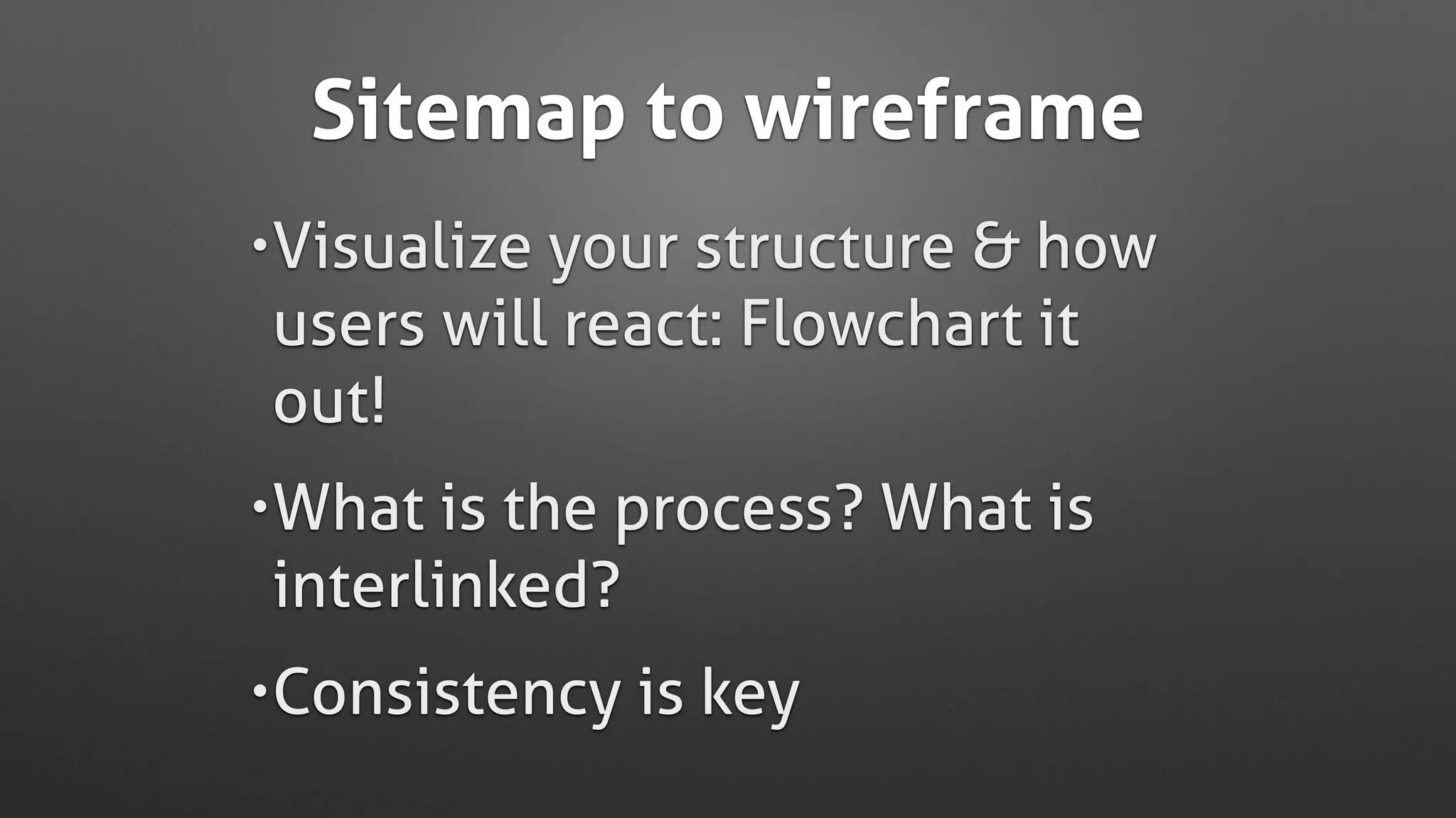 Sitemap to wireframe
•Visualize your structure & how
users will react: Flowchart it
out!
•What is the process? What is
interlinked?
•Consistency is key
 