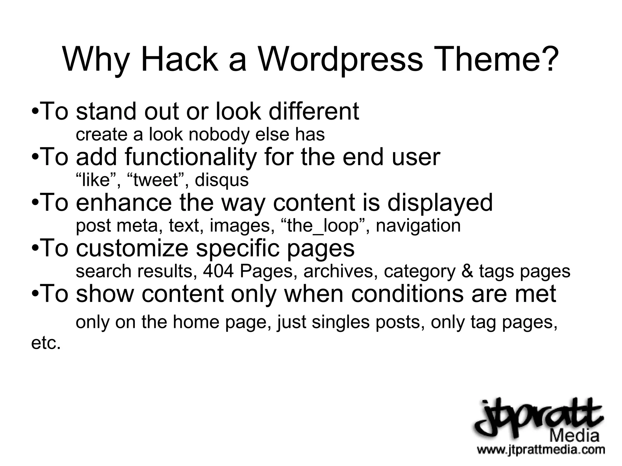 Why Hack a Wordpress Theme? To stand out or look different create a look nobody else has To add functionality for the end user “like”, “tweet”, disqus To enhance the way content is displayed post meta, text, images, “the_loop”, navigation To customize specific pages search results, 404 Pages, archives, category & tags pages To show content only when conditions are met only on the home page, just singles posts, only tag pages, etc. 